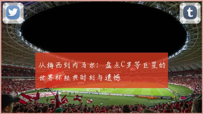 从梅西到内马尔：盘点C罗等巨星的世界杯经典时刻与遗憾
