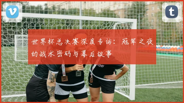 世界杯总决赛深度专访：冠军之夜的战术密码与幕后故事