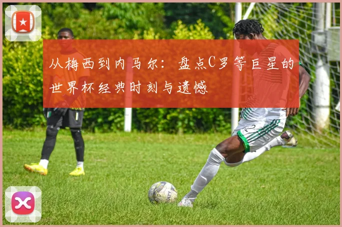 从梅西到内马尔：盘点C罗等巨星的世界杯经典时刻与遗憾