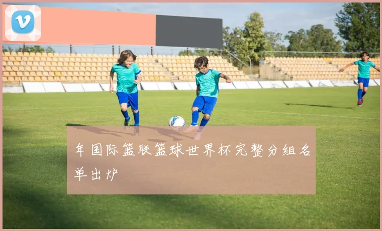 年国际篮联篮球世界杯完整分组名单出炉