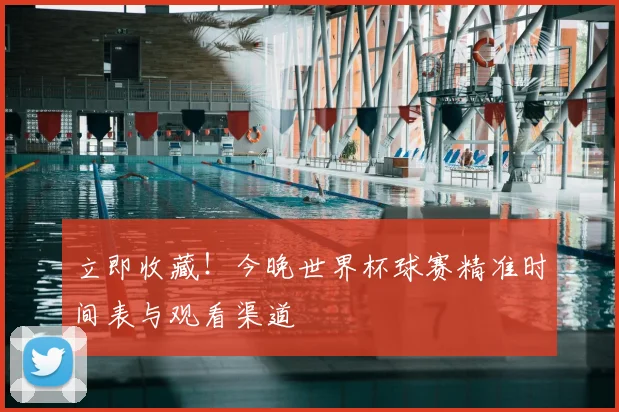 立即收藏!今晚世界杯球赛精准时间表与观看渠道