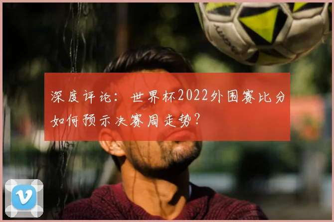 深度评论：世界杯2022外围赛比分如何预示决赛周走势？