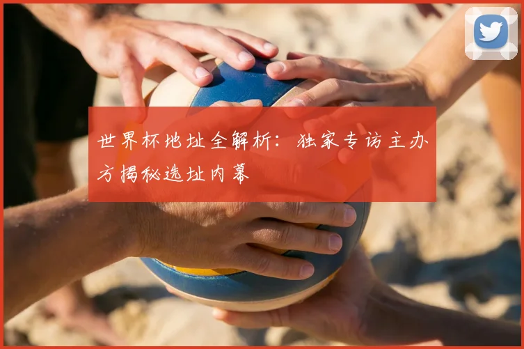 世界杯地址全解析:独家专访主办方揭秘选址内幕