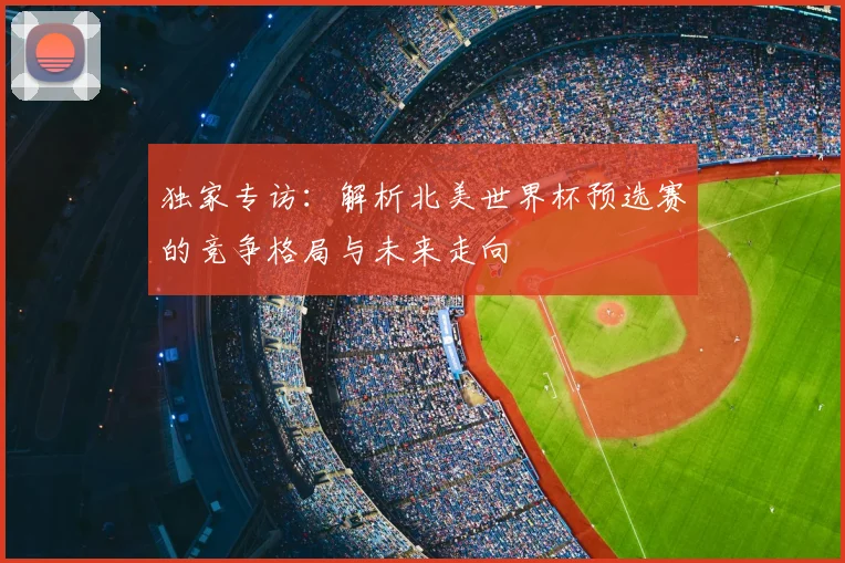 独家专访：解析北美世界杯预选赛的竞争格局与未来走向