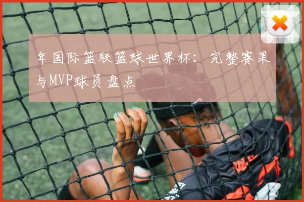 年国际篮联篮球世界杯：完整赛果与MVP球员盘点