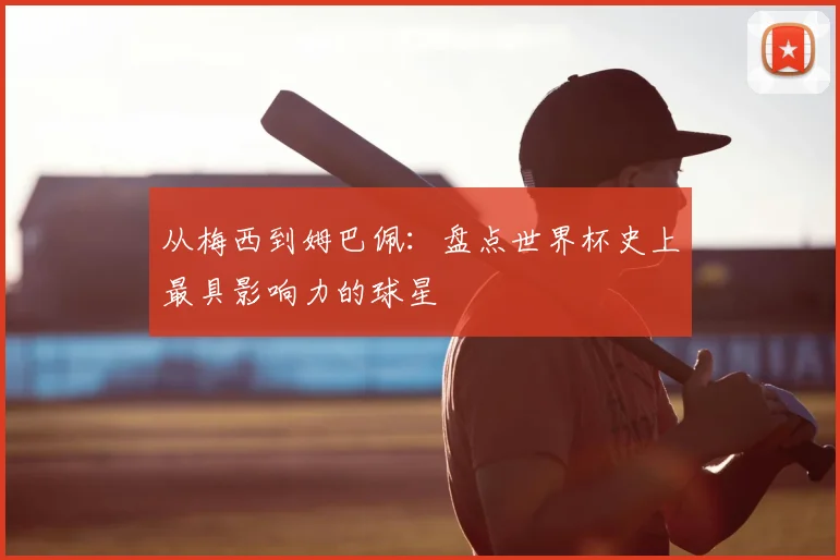 从梅西到姆巴佩：盘点世界杯史上最具影响力的球星