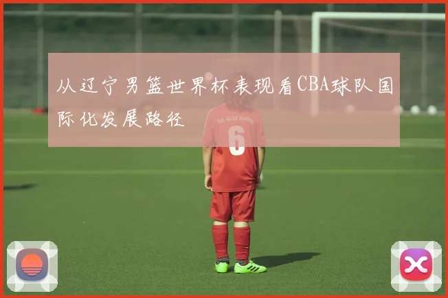 从辽宁男篮世界杯表现看CBA球队国际化发展路径