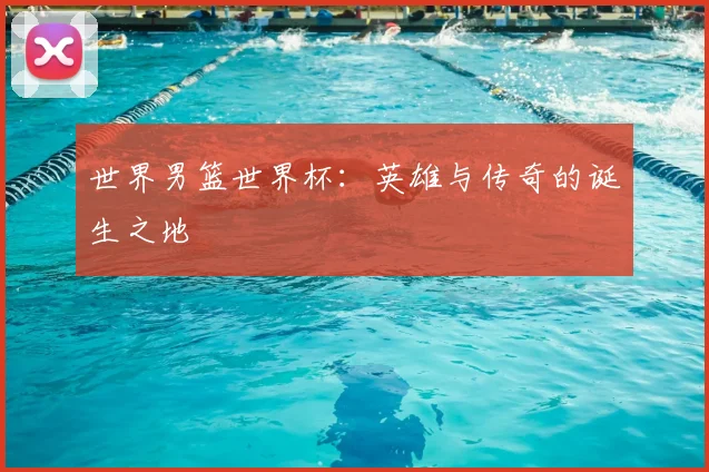 世界男篮世界杯:英雄与传奇的诞生之地