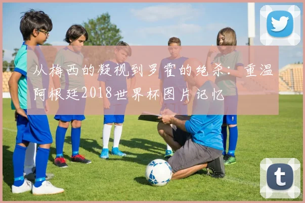 从梅西的凝视到罗霍的绝杀：重温阿根廷2018世界杯图片记忆