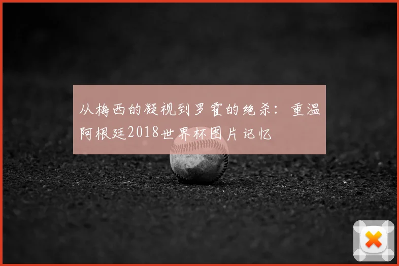 从梅西的凝视到罗霍的绝杀：重温阿根廷2018世界杯图片记忆