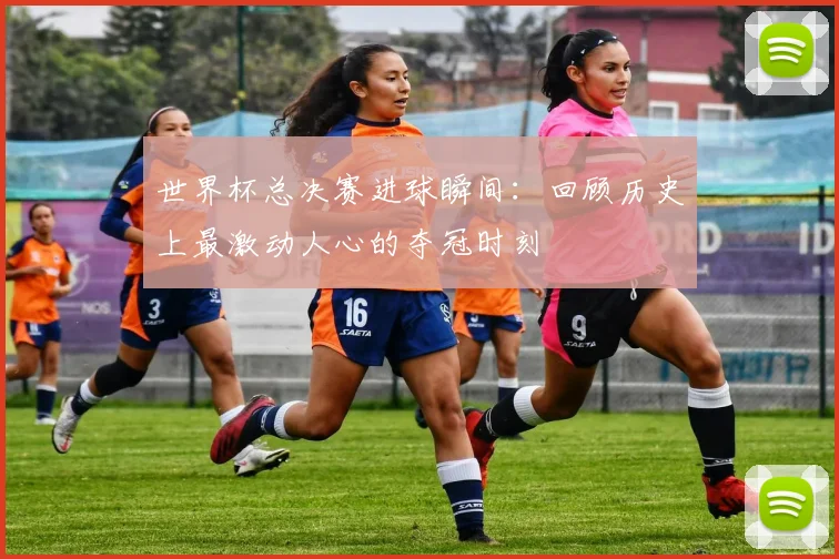世界杯总决赛进球瞬间：回顾历史上最激动人心的夺冠时刻