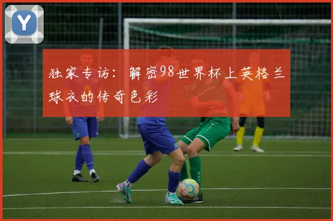 独家专访：解密98世界杯上英格兰球衣的传奇色彩