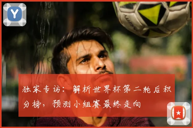 独家专访：解析世界杯第二轮后积分榜，预测小组赛最终走向