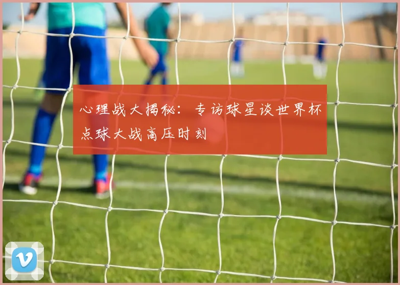 心理战大揭秘:专访球星谈世界杯点球大战高压时刻