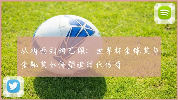 从梅西到姆巴佩：世界杯金球奖与金靴奖如何塑造时代传奇