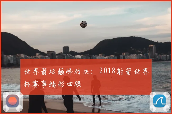 世界箭坛巅峰对决:2018射箭世界杯赛事精彩回顾