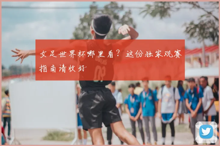 女足世界杯哪里看?这份独家观赛指南请收好