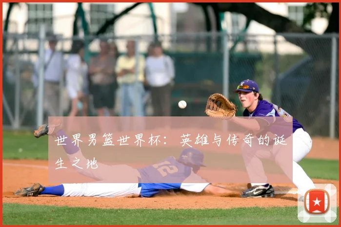 世界男篮世界杯:英雄与传奇的诞生之地
